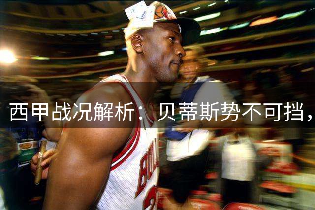 西甲战况解析：贝蒂斯势不可挡，马竞客场受阻