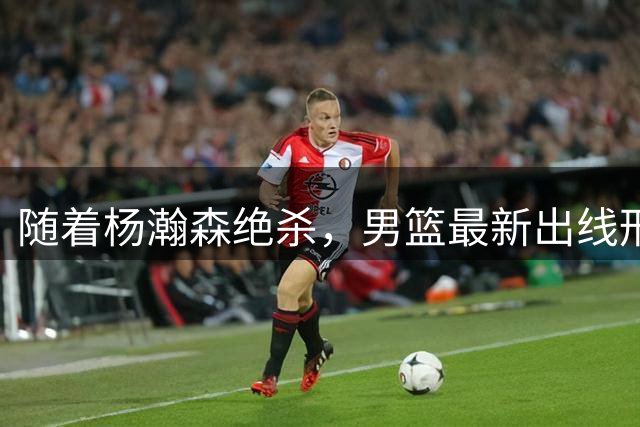 随着杨瀚森绝杀，男篮最新出线形势！两种情况100%晋级，韩日或成关键一环